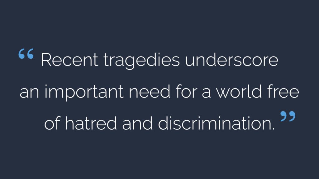 Recent tragedies underscore an important need for a world free of hatred and discrimination.